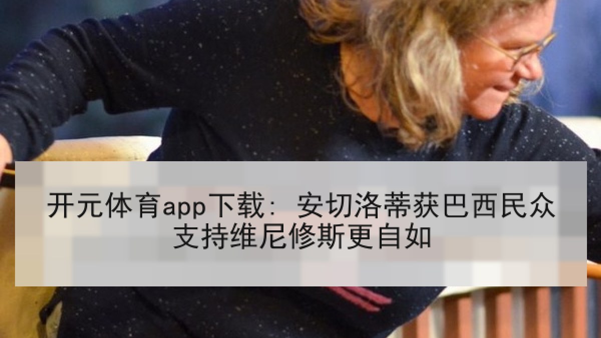 开元体育app下载: 安切洛蒂获巴西民众支持维尼修斯更自如