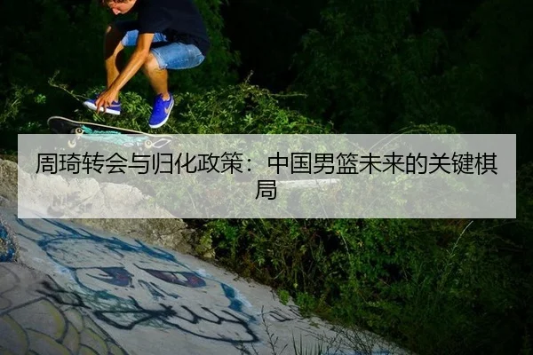 周琦转会与归化政策：中国男篮未来的关键棋局
