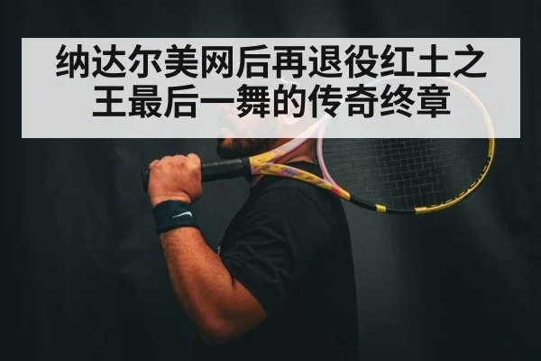 纳达尔美网后再退役红土之王最后一舞的传奇终章