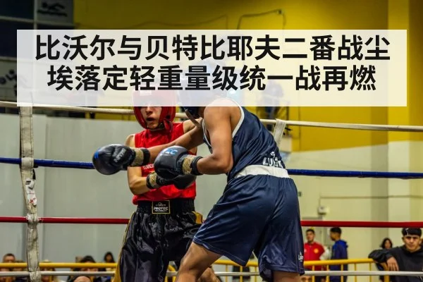 比沃尔与贝特比耶夫二番战尘埃落定轻重量级统一战再燃