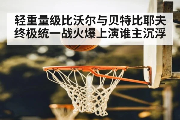 轻重量级比沃尔与贝特比耶夫终极统一战火爆上演谁主沉浮